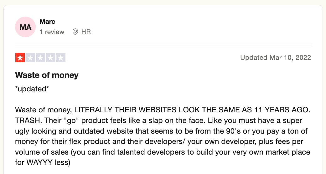 Screenshot of a one-star review on Trustpilot, posted on Mar 10, 22, and reads:
Waste of money, LITERALLY THEIR WEBSITE LOOK THE SAME AS 11 YEARS AGO. TRASH. Their "go" product feels like a slap on the face. Like you must have a super ugly looking and outdated website that seems to be from the 90's or you pay a ton of money for their flex product and their developers/your own developers, plus fees per volume on sales (you can find talented developers to build your very own market place for WAYY less)