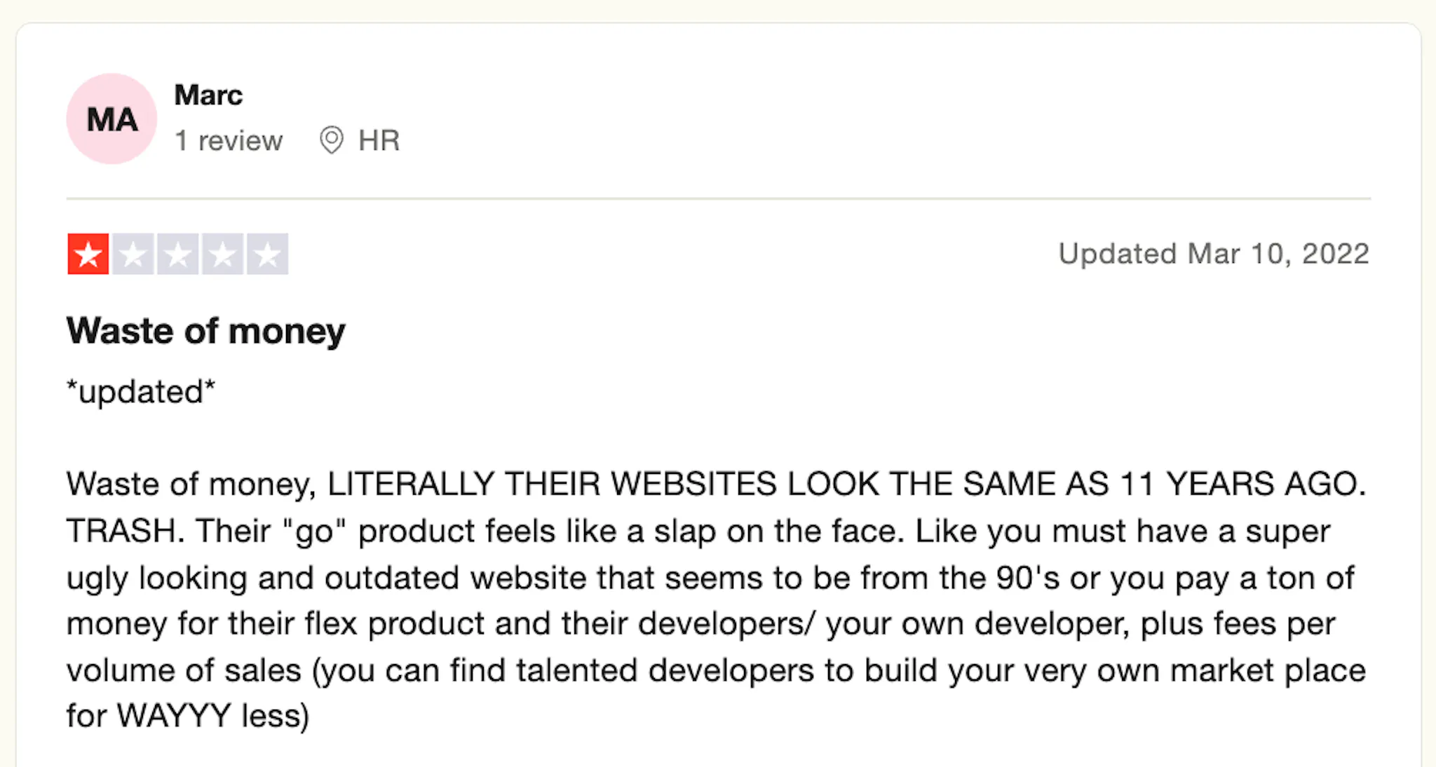 Screenshot of a one-star review on Trustpilot, posted on Mar 10, 22, and reads:

Waste of money, LITERALLY THEIR WEBSITE LOOK THE SAME AS 11 YEARS AGO. TRASH. Their "go" product feels like a slap on the face. Like you must have a super ugly looking and outdated website that seems to be from the 90's or you pay a ton of money for their flex product and their developers/your own developers, plus fees per volume on sales (you can find talented developers to build your very own market place for WAYY less)