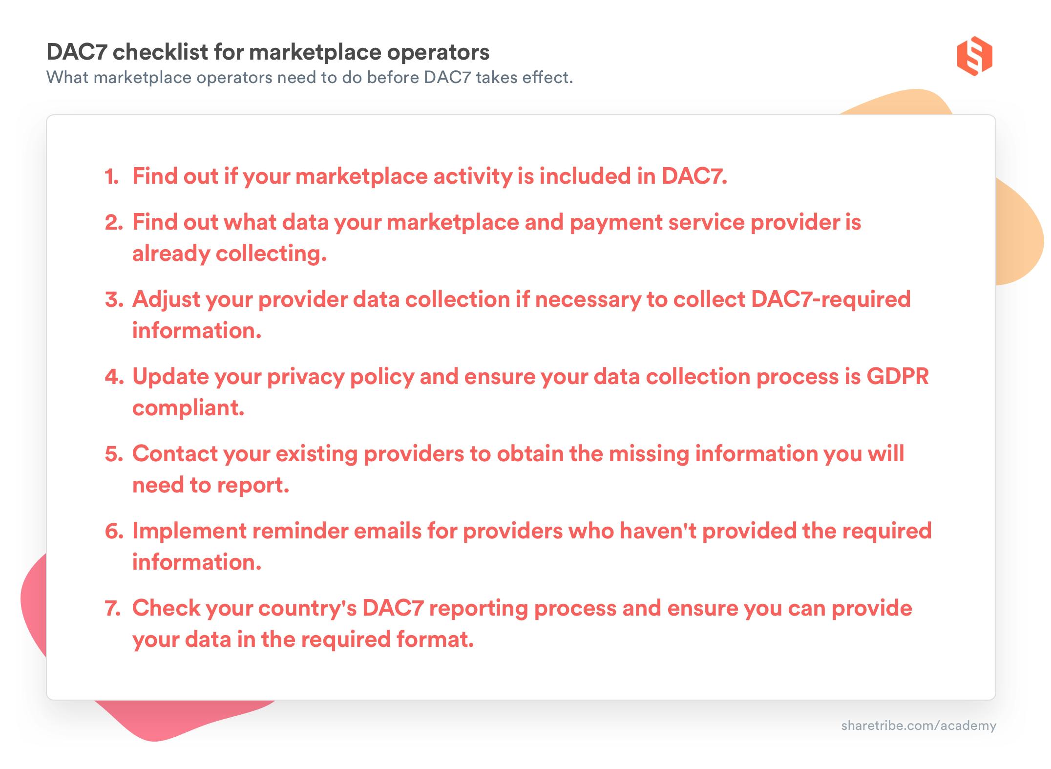 DAC7 checklist for marketplace operators: What marketplace operators need to do before DAC7 takes effect. 1. Find out if your marketplace activity is included in DAC7. 2. Find out what data your marketplace and payment service provider is already collecting. 3. Adjust your provider data collection if necessary to collect DAC7-required information. 4. Update your privacy policy and ensure your data collection process is GDPR compliant. 5. Contact your existing providers to obtain the missing information you will need to report. 6. Implement reminder emails for providers who haven't provided the required information. 7. Check your country's DAC7 reporting process and ensure you can provide your data in the required format.