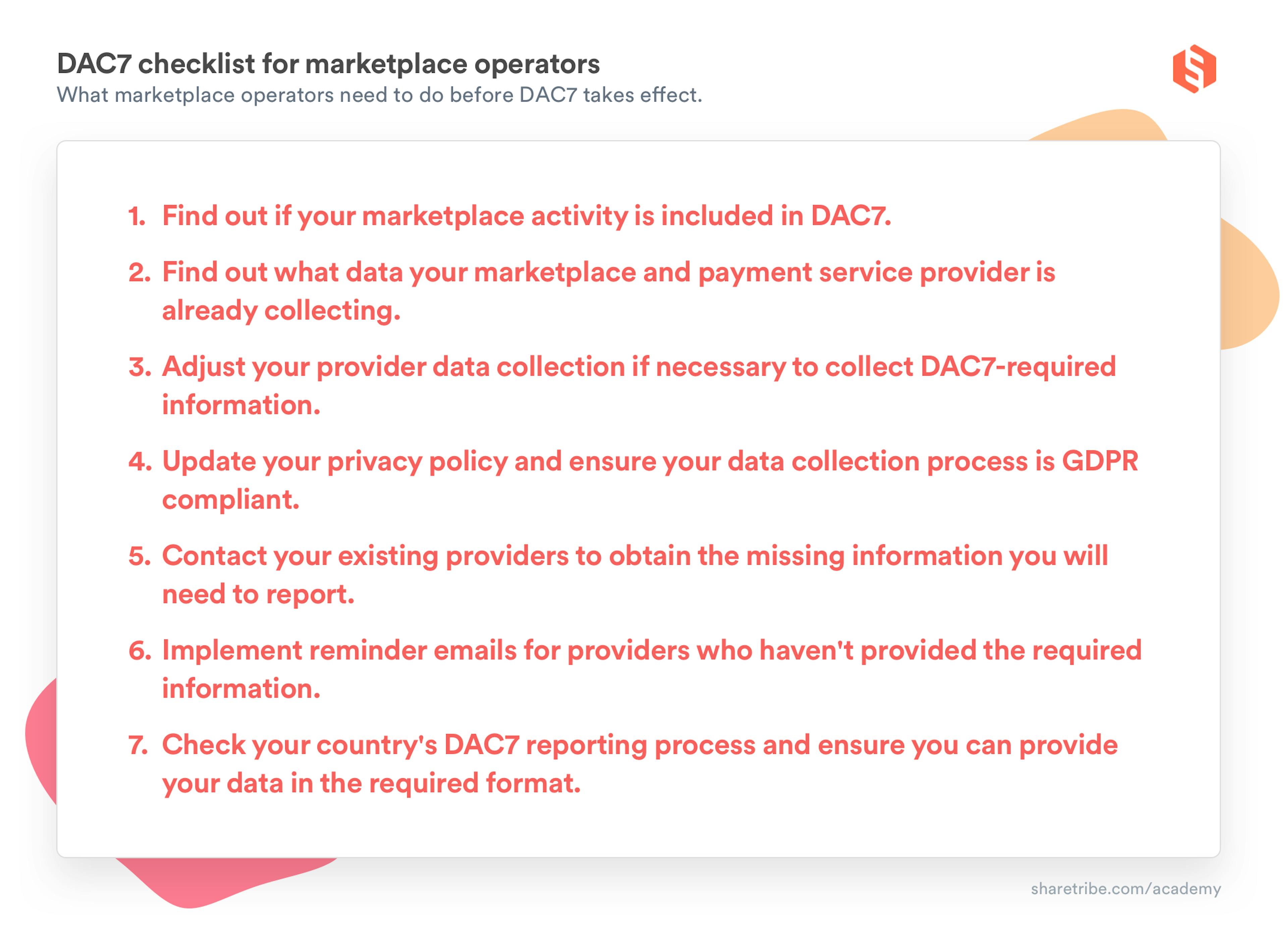 DAC7 checklist for marketplace operators: What marketplace operators need to do before DAC7 takes effect. 1. Find out if your marketplace activity is included in DAC7. 2. Find out what data your marketplace and payment service provider is already collecting. 3. Adjust your provider data collection if necessary to collect DAC7-required information. 4. Update your privacy policy and ensure your data collection process is GDPR compliant. 5. Contact your existing providers to obtain the missing information you will need to report. 6. Implement reminder emails for providers who haven't provided the required information. 7. Check your country's DAC7 reporting process and ensure you can provide your data in the required format.