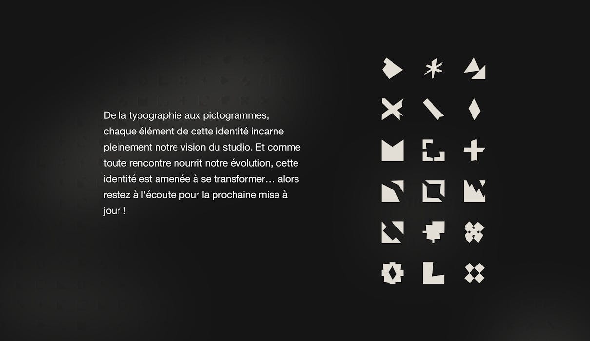 De la typographie aux pictogrammes, chaque élément de cette identité incarne pleinement notre vision du studio. Et comme toute rencontre nourrit notre évolution, cette identité est amenée à se transformer, alors restez à l'écoute pour la prochaine mise à jour