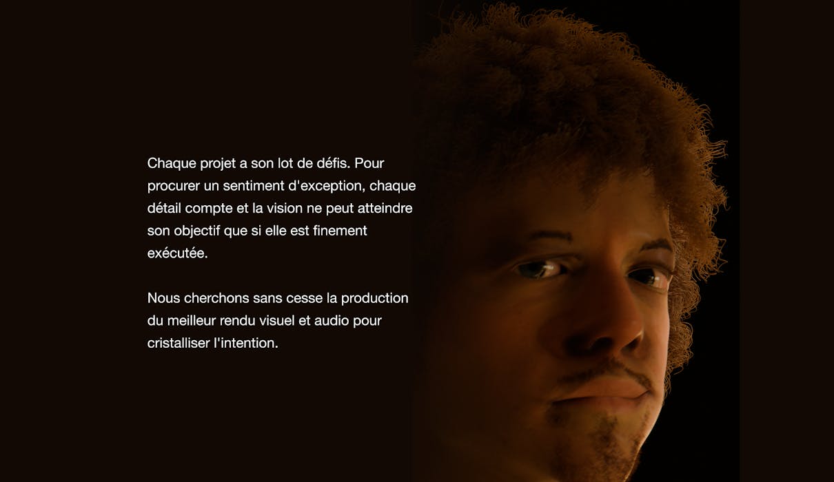 Chaque projet a son lot de défis. Pour procurer un sentiment d'exception, chaque détail compte et la vision ne peut atteindre son objectif que si elle est finement exécutée. Nous cherchons sans cesse la production du meilleur rendu visuel et audio pour cristalliser l'intention.