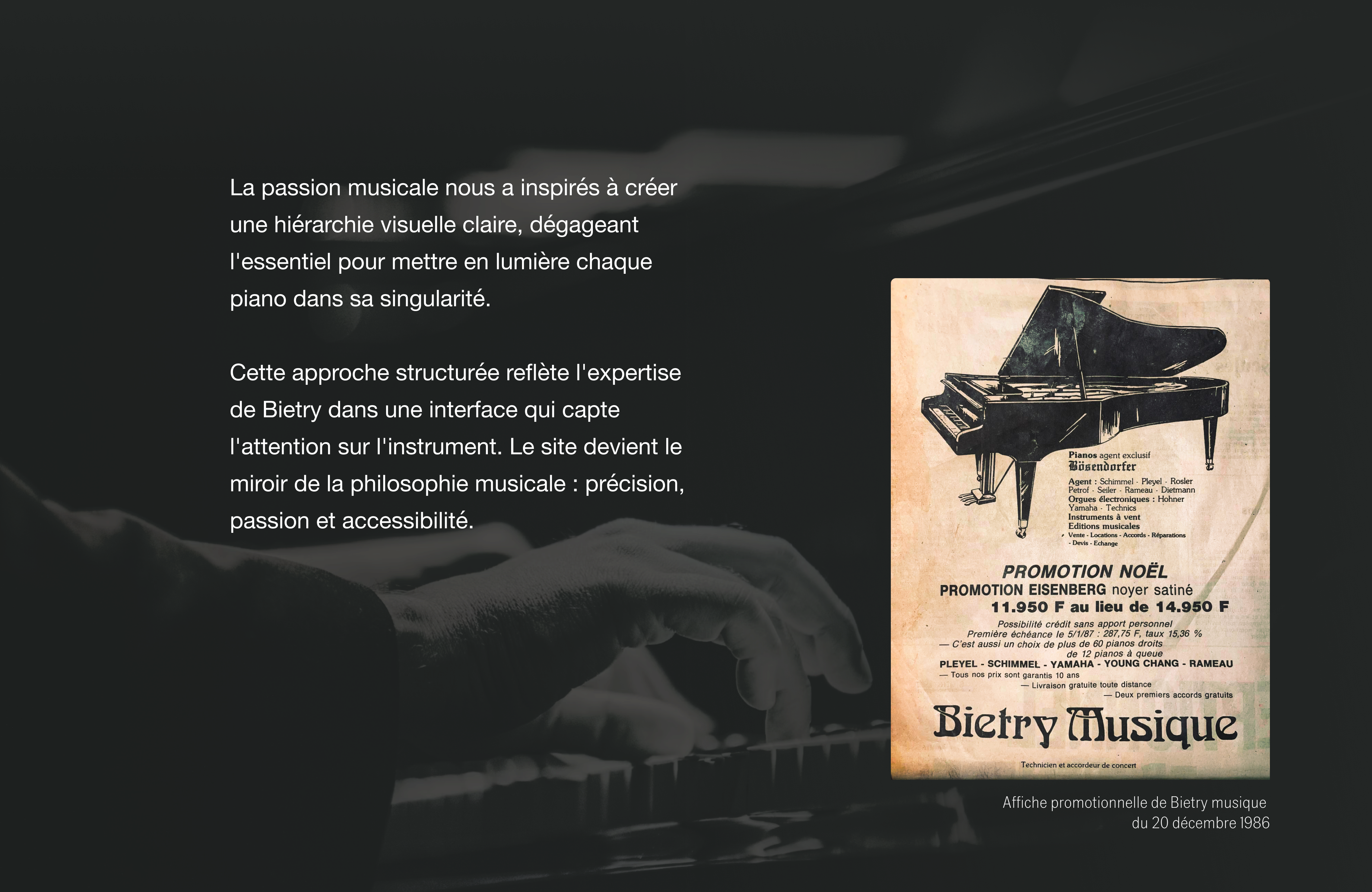 La passion musicale nous a inspirés à créer une hiérarchie visuelle claire, dégageant l'essentiel pour mettre en lumière chaque piano dans sa singularité. Cette approche structurée reflète l'expertise de Bietry dans une interface qui capte l'attention sur l'instrument. Le site devient le miroir de la philosophie musicale : précision, passion et accessibilité.