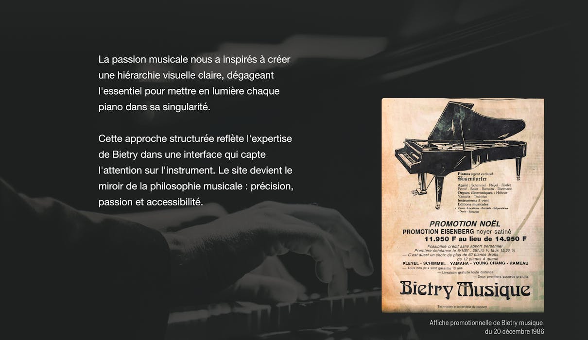 La passion musicale nous a inspirés à créer une hiérarchie visuelle claire, dégageant l'essentiel pour mettre en lumière chaque piano dans sa singularité. Cette approche structurée reflète l'expertise de Bietry dans une interface qui capte l'attention sur l'instrument. Le site devient le miroir de la philosophie musicale : précision, passion et accessibilité.