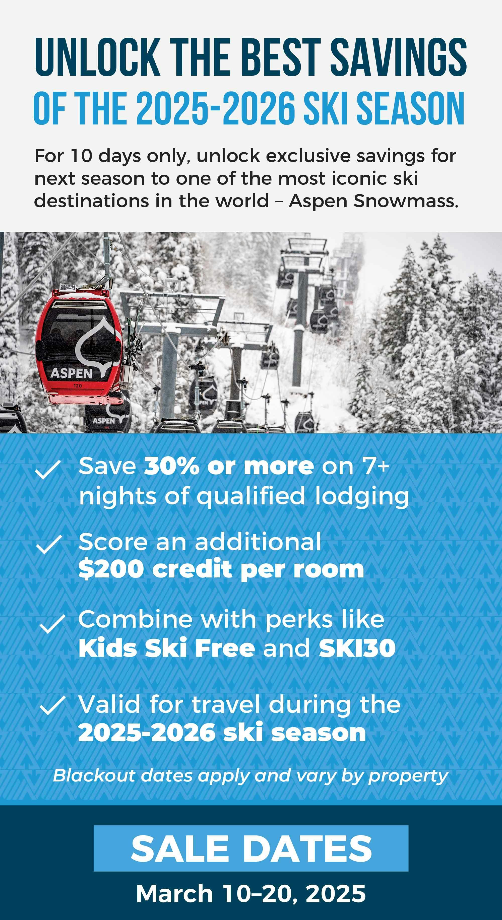 Unlock the Best Savings of 2025-2026 Ski Season  For 10 days only, unlock exclusive savings for next season to one of the most iconic ski destinations in the world – Aspen Snowmass. Offer Highlights:
✓ Save 30% or more on 7+ nights of qualified lodging
✓ Score a $200 credit per room
✓ Combine with perks like Kids Ski Free and SKI30
✓ Valid all 2025-2026 season Sale Dates:
March 10–20, 2025 | Or while credits last Blackout dates apply and vary by participating properties