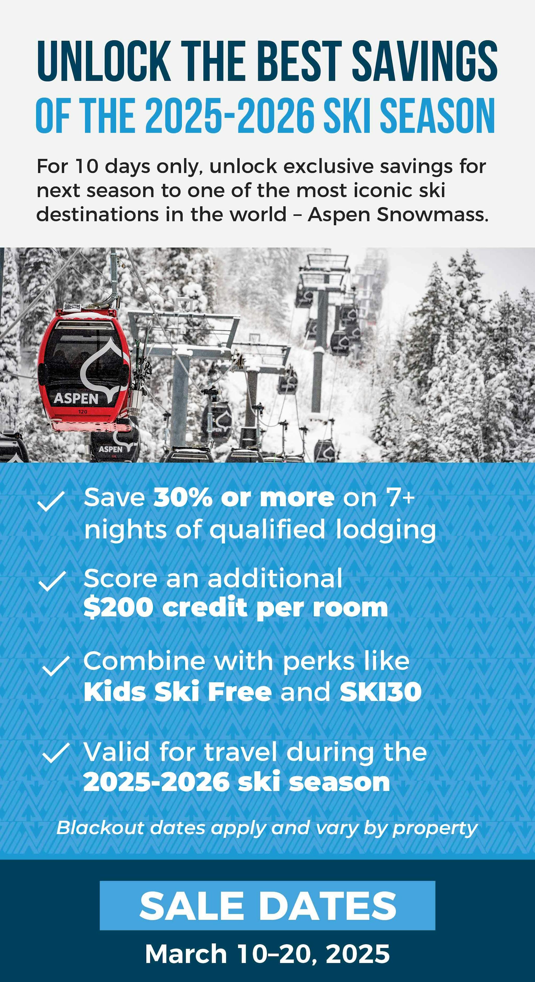 Unlock the Best Savings of 2025-2026 Ski Season  For 10 days only, unlock exclusive savings for next season to one of the most iconic ski destinations in the world – Aspen Snowmass. Offer Highlights: ✓ Save 30% or more on 7+ nights of qualified lodging ✓ Score a $200 credit per room ✓ Combine with perks like Kids Ski Free and SKI30 ✓ Valid all 2025-2026 season Sale Dates: March 10–20, 2025 | Or while credits last Blackout dates apply and vary by participating properties