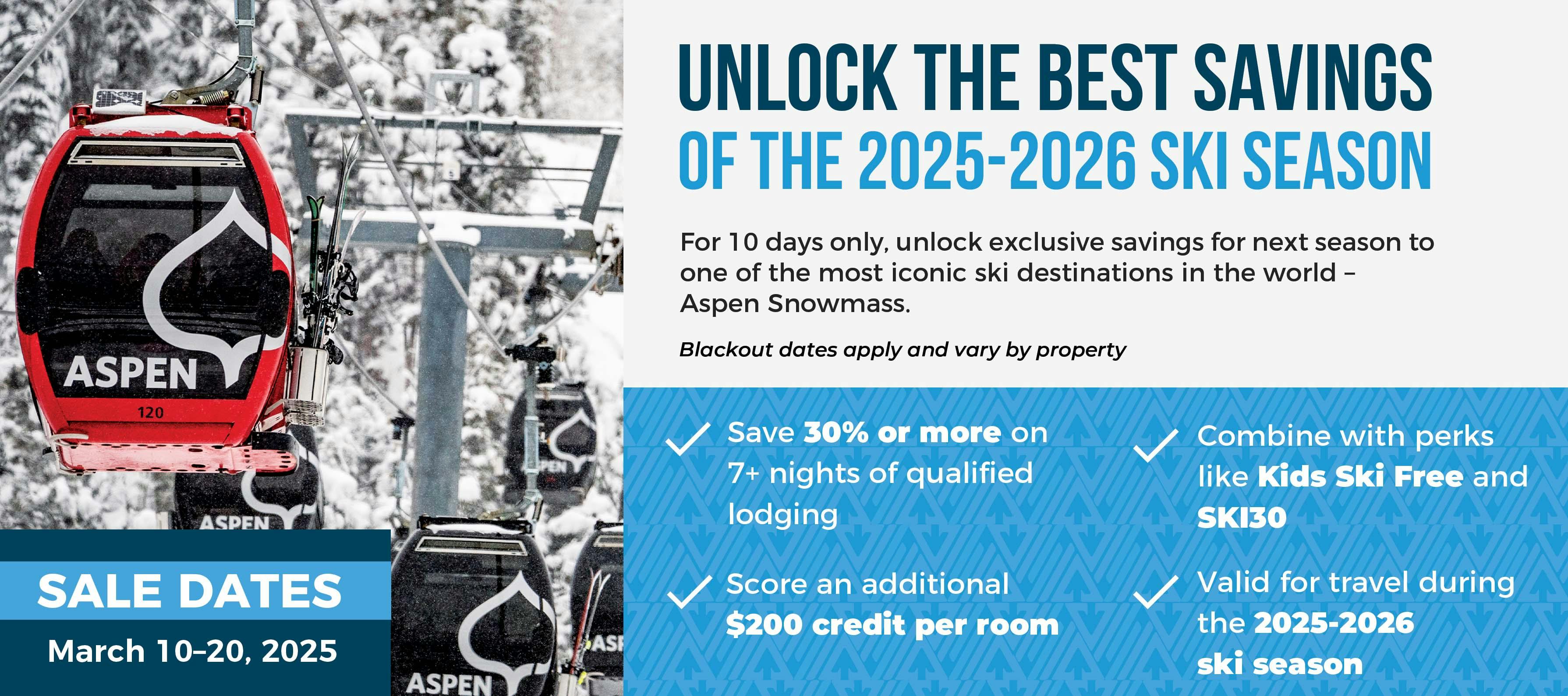 Unlock the Best Savings of 2025-2026 Ski Season  For 10 days only, unlock exclusive savings for next season to one of the most iconic ski destinations in the world – Aspen Snowmass. Offer Highlights:
✓ Save 30% or more on 7+ nights of qualified lodging
✓ Score a $200 credit per room
✓ Combine with perks like Kids Ski Free and SKI30
✓ Valid all 2025-2026 season Sale Dates:
March 10–20, 2025 | Or while credits last Blackout dates apply and vary by participating properties