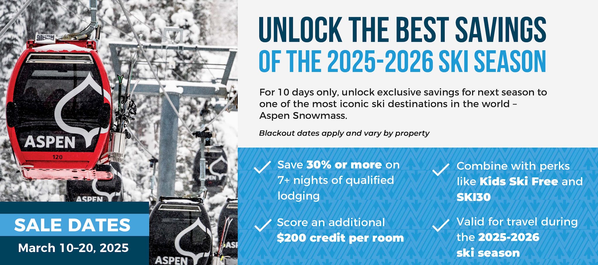 Unlock the Best Savings of 2025-2026 Ski Season  For 10 days only, unlock exclusive savings for next season to one of the most iconic ski destinations in the world – Aspen Snowmass. Offer Highlights: ✓ Save 30% or more on 7+ nights of qualified lodging ✓ Score a $200 credit per room ✓ Combine with perks like Kids Ski Free and SKI30 ✓ Valid all 2025-2026 season Sale Dates: March 10–20, 2025 | Or while credits last Blackout dates apply and vary by participating properties