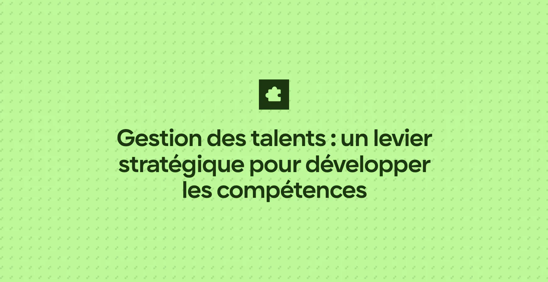 Gestion des talents : un levier stratégique pour développer les compétences
