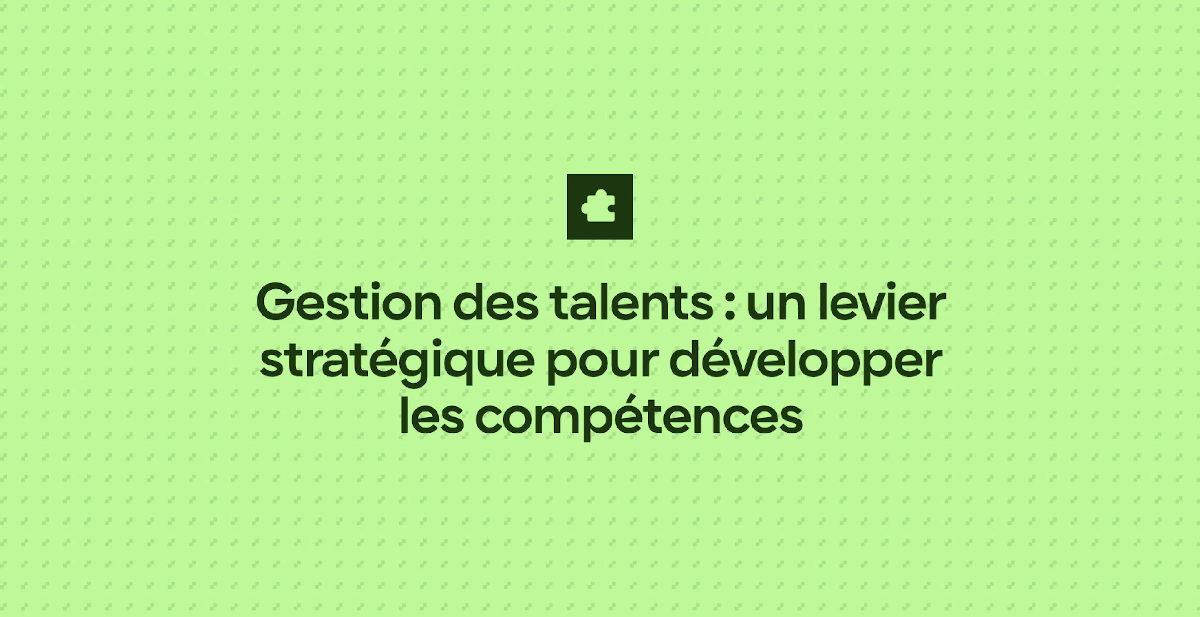 Gestion des talents : un levier stratégique pour développer les compétences
