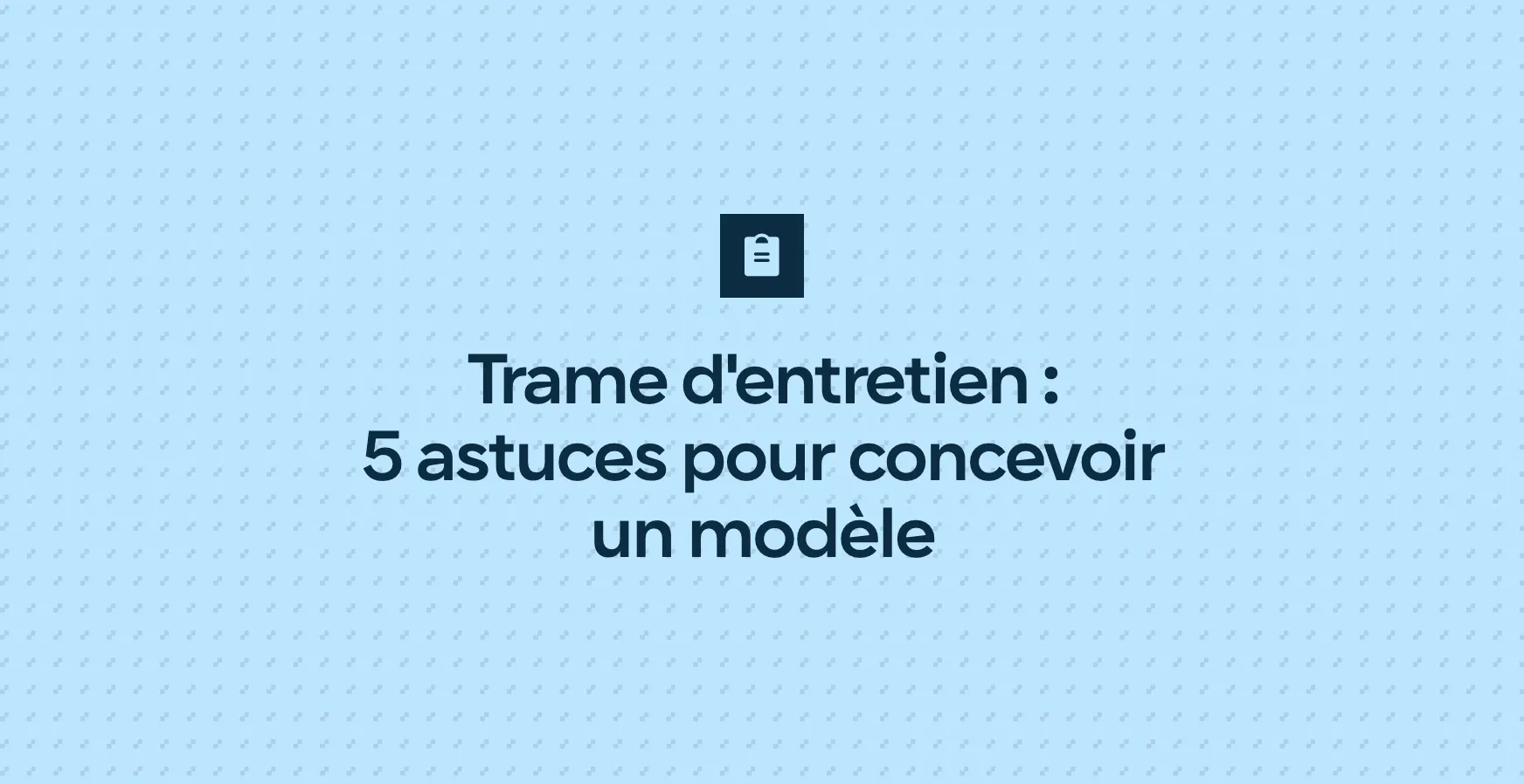 Trame d'entretien : 5 astuces pour concevoir un modèle