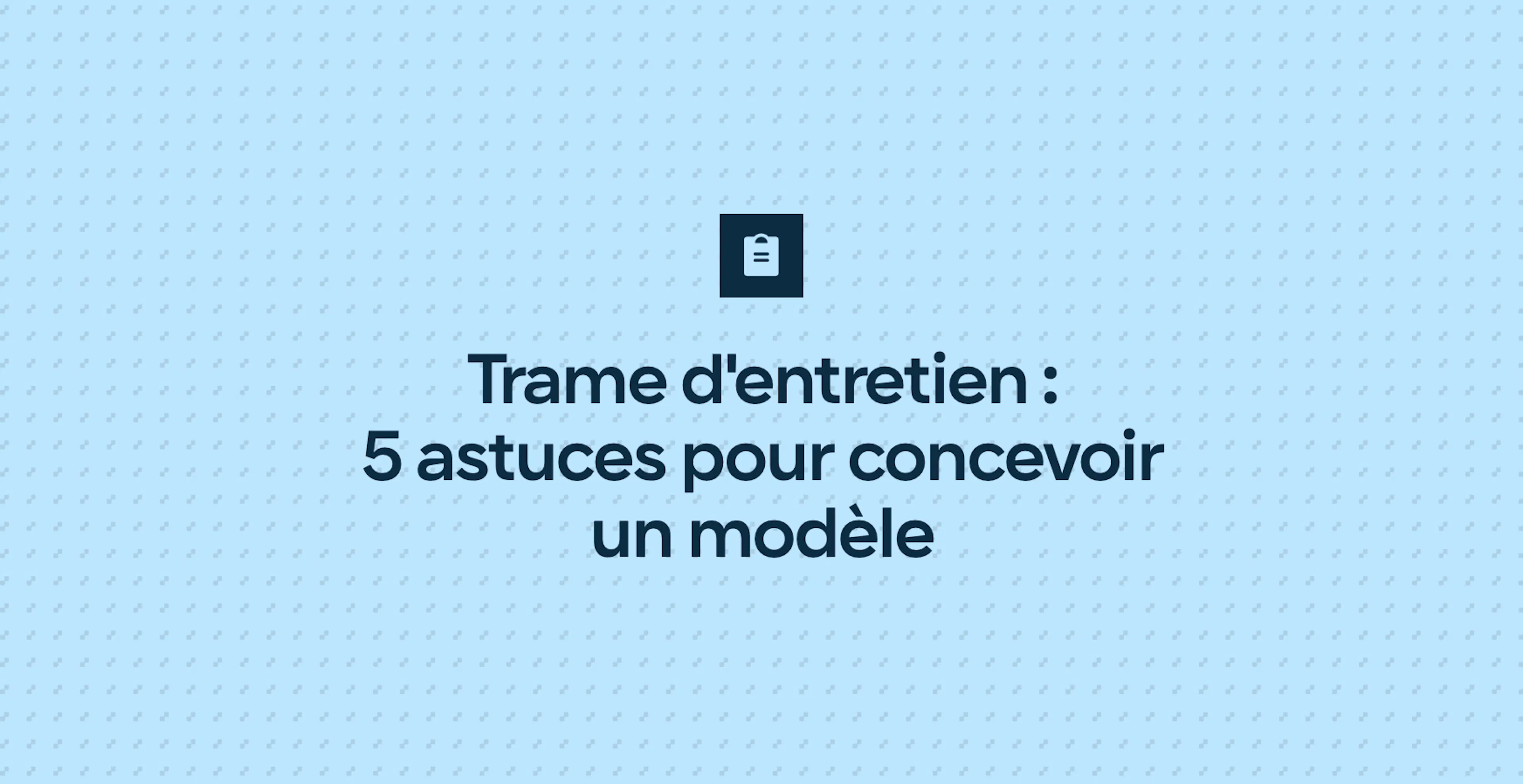 Trame d'entretien : 5 astuces pour concevoir un modèle