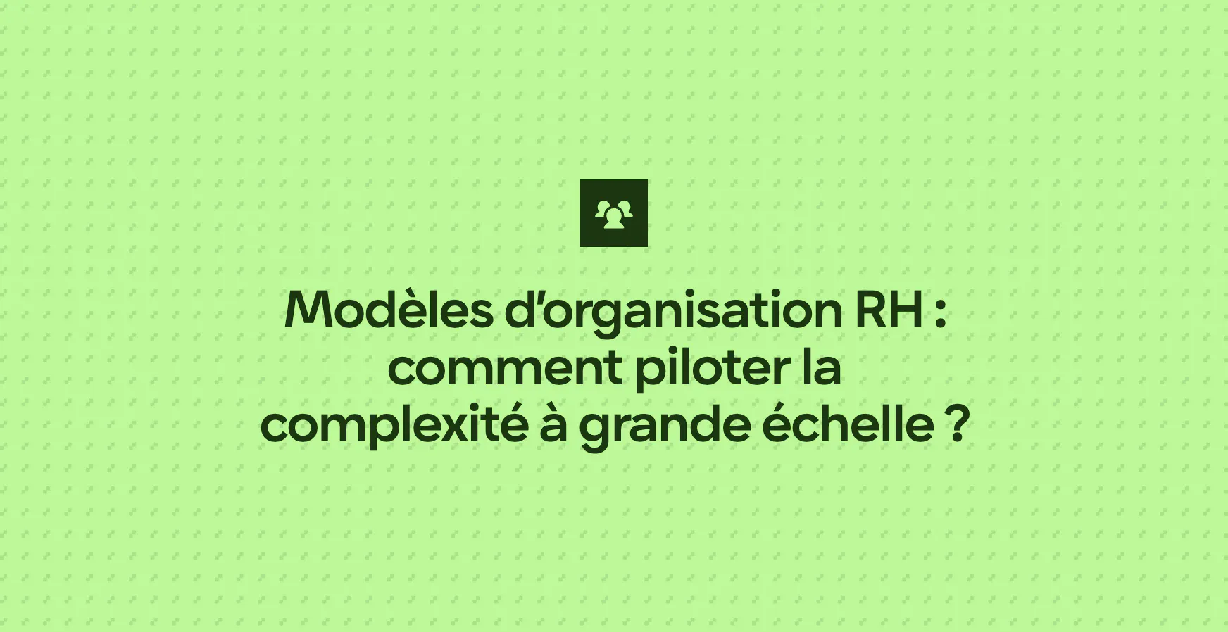 Modèles d’organisation RH : comment piloter la complexité à grande échelle ?