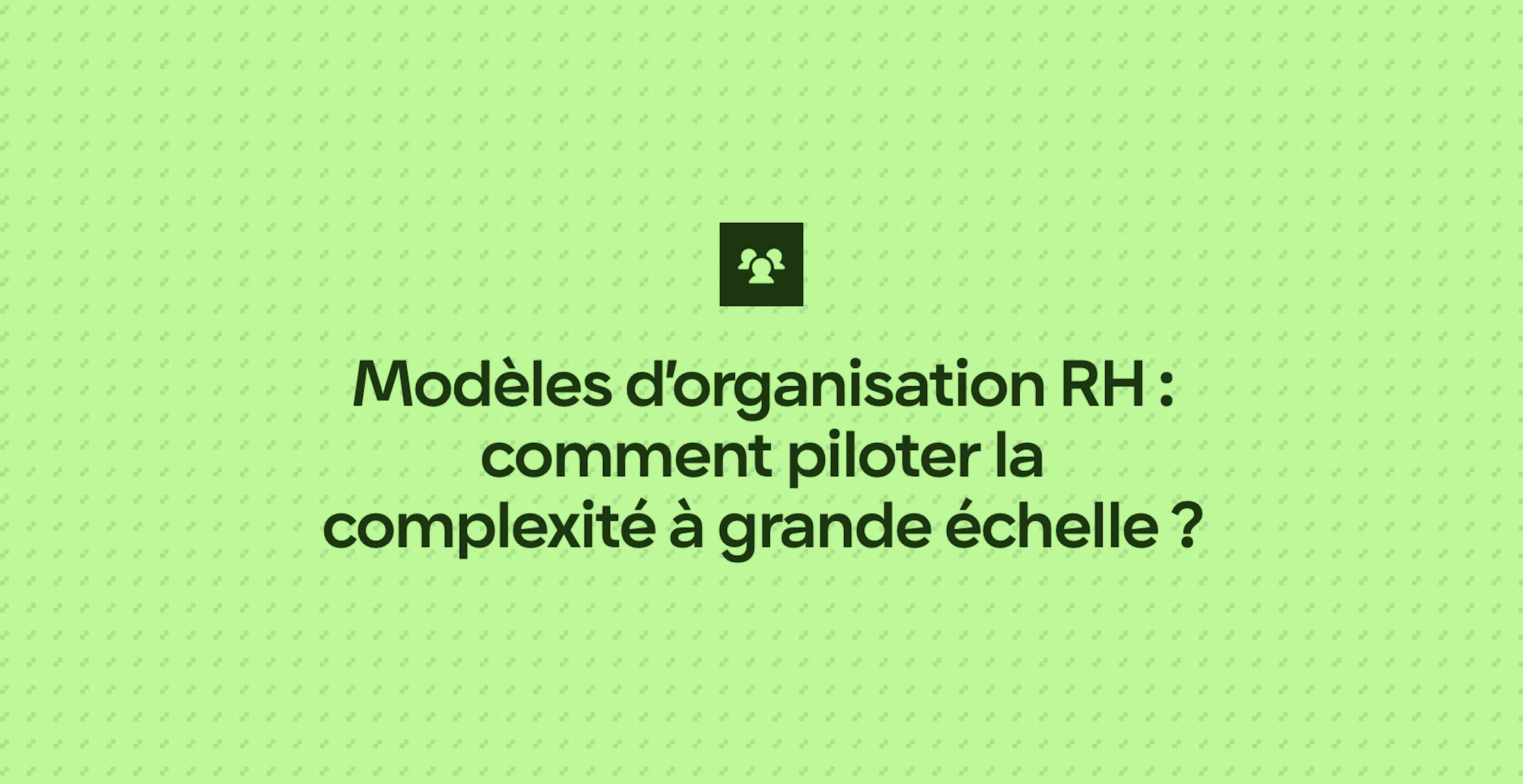 Modèles d’organisation RH : comment piloter la complexité à grande échelle ?
