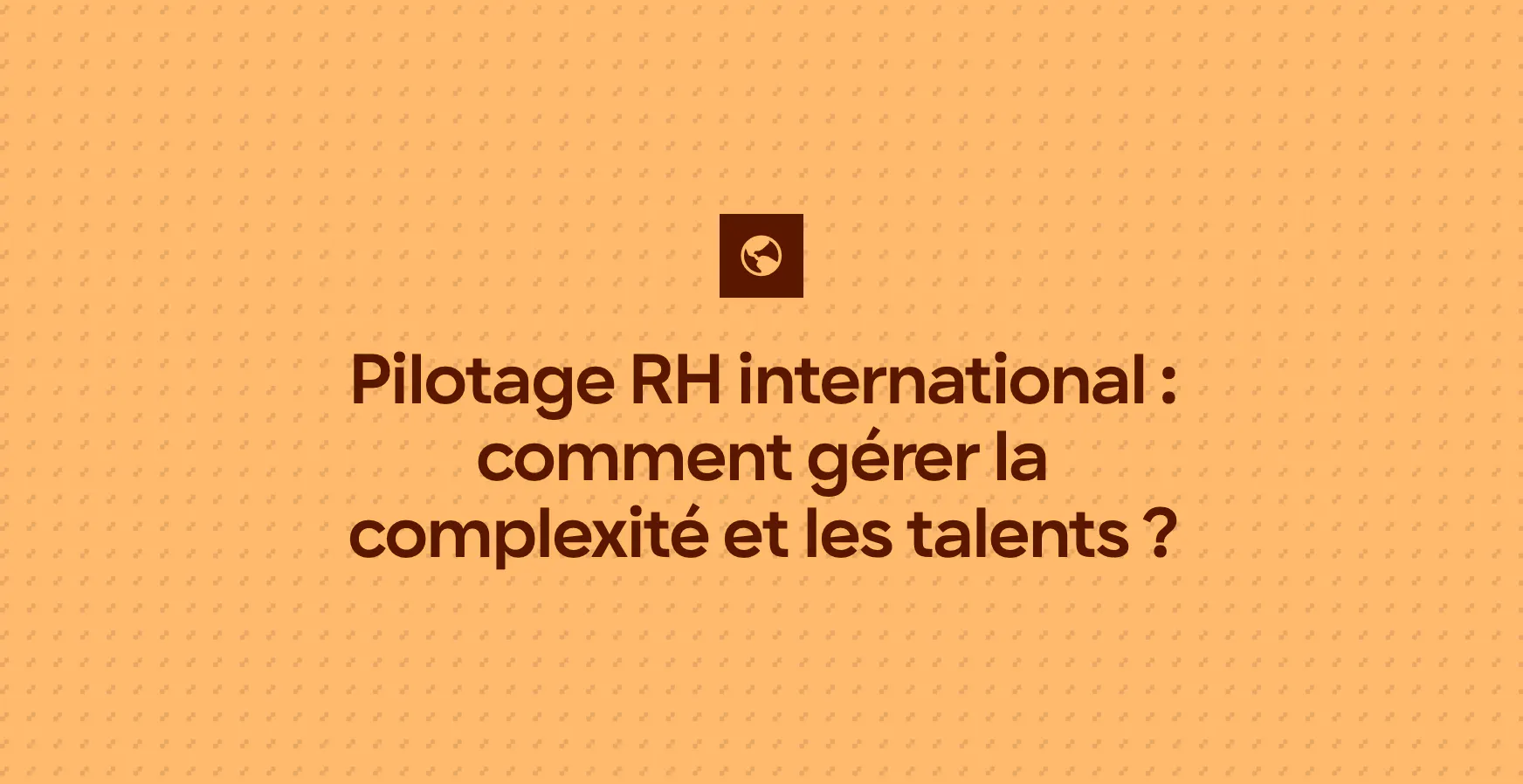 Pilotage RH international : comment gérer la complexité et les talents ?