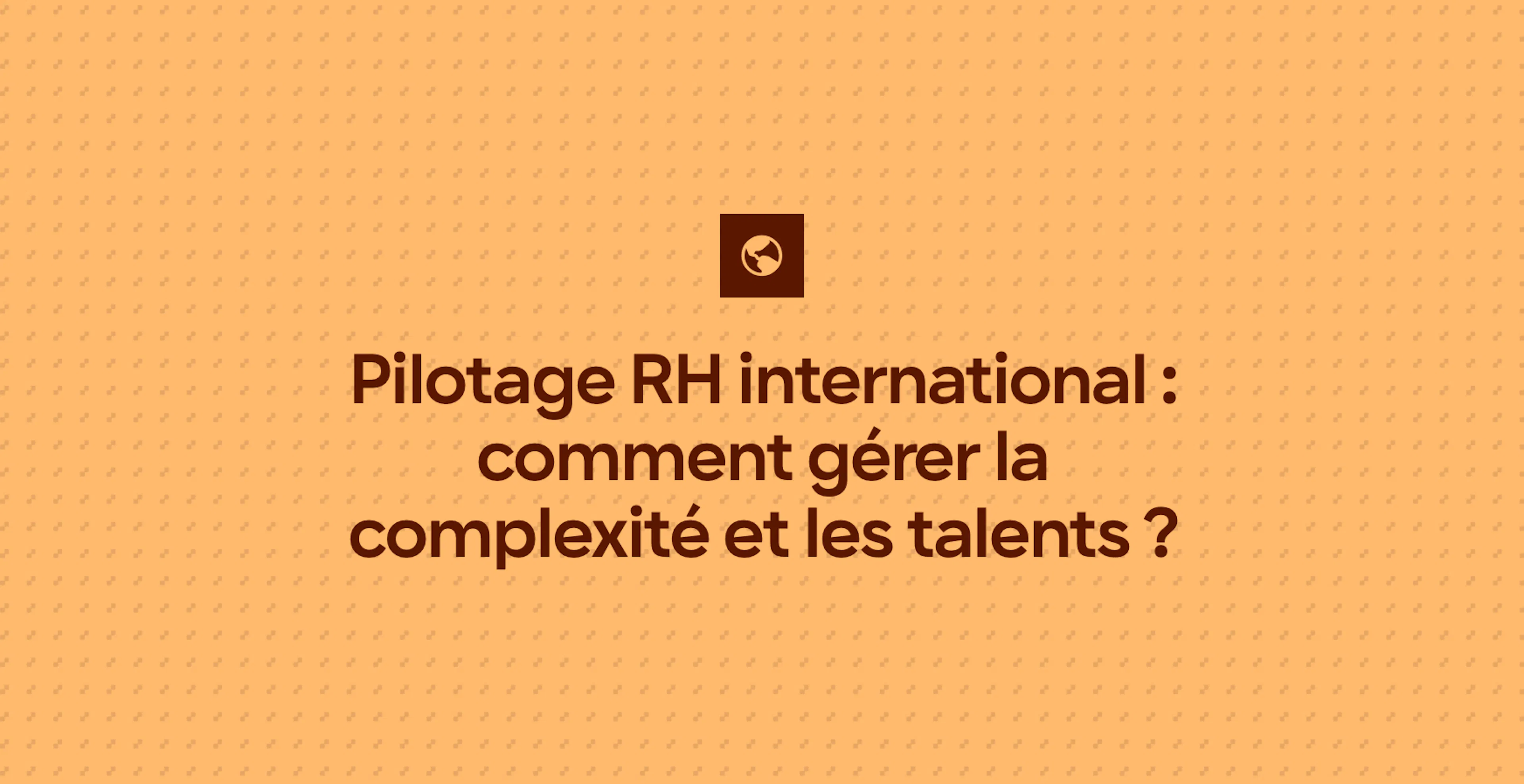 Pilotage RH international : comment gérer la complexité et les talents ?