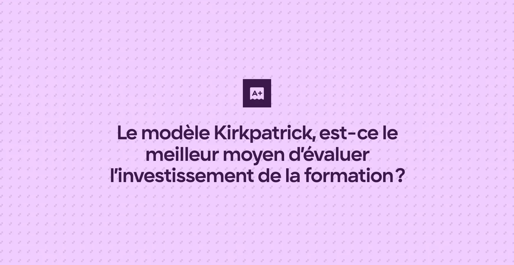 Le modèle Kirkpatrick, est-ce le meilleur moyen d’évaluer l’investissement de la formation ?
