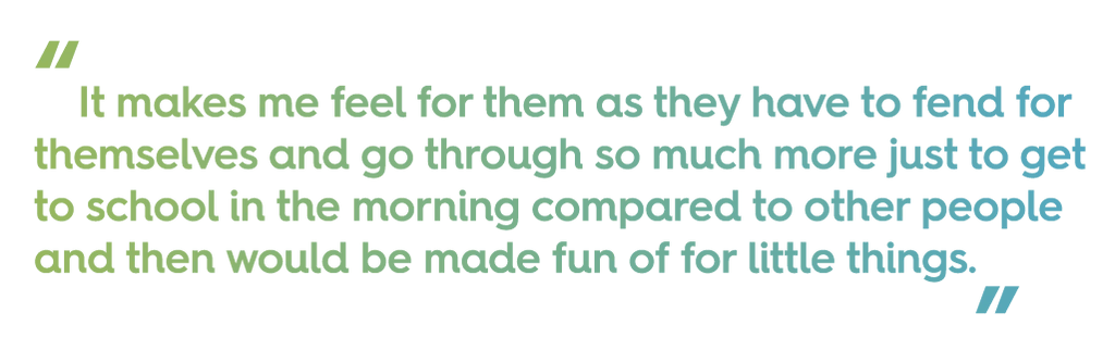 quote text: "it makes me feel for them as they have to fend for themselves and go through so much more just to get to school in the morning compared to other people and then would be made fun of for little things" 