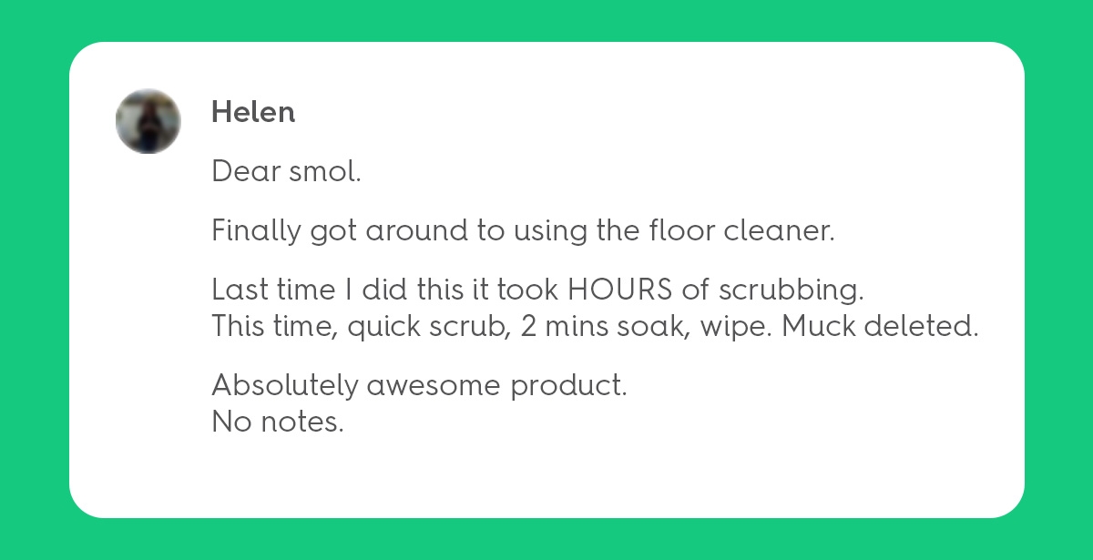 Dear smol. Finally got round to using the floor cleaner. Last time I did this it took HOURS of scrubbing. This time, quick scrub, 2 mins soak, wipe. Muck deleted. Absolutely awesome product. No notes.