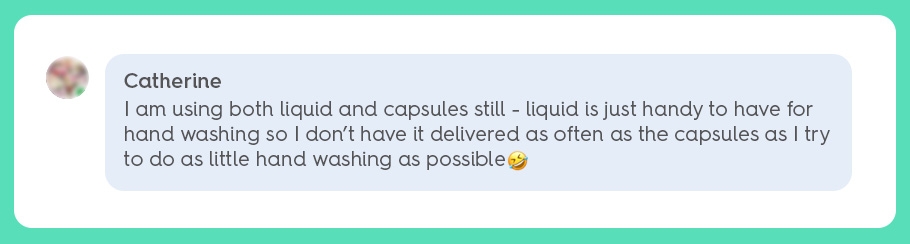 'I am using both liquid and capsules still - liquid is just handy to have for hand washing so I don’t have it delivered as often as the capsules as I try to do as little hand washing as possible'