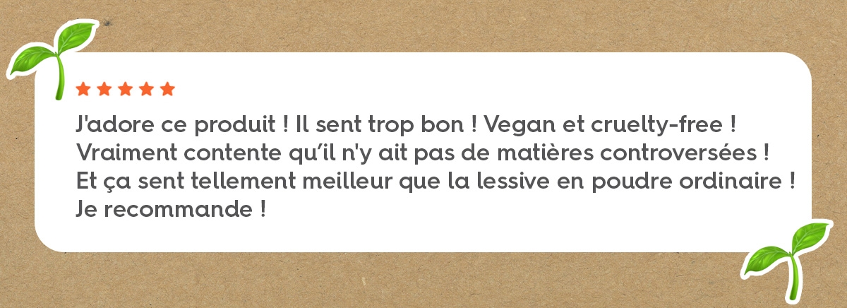 J'adore ce produit ! Il sent trop bon ! Vegan et cruelty-free ! Vraiment contente qu’il n'y ait pas de matières controversées ! Et ça sent tellement meilleur que la lessive en poudre ordinaire ! Je recommande !