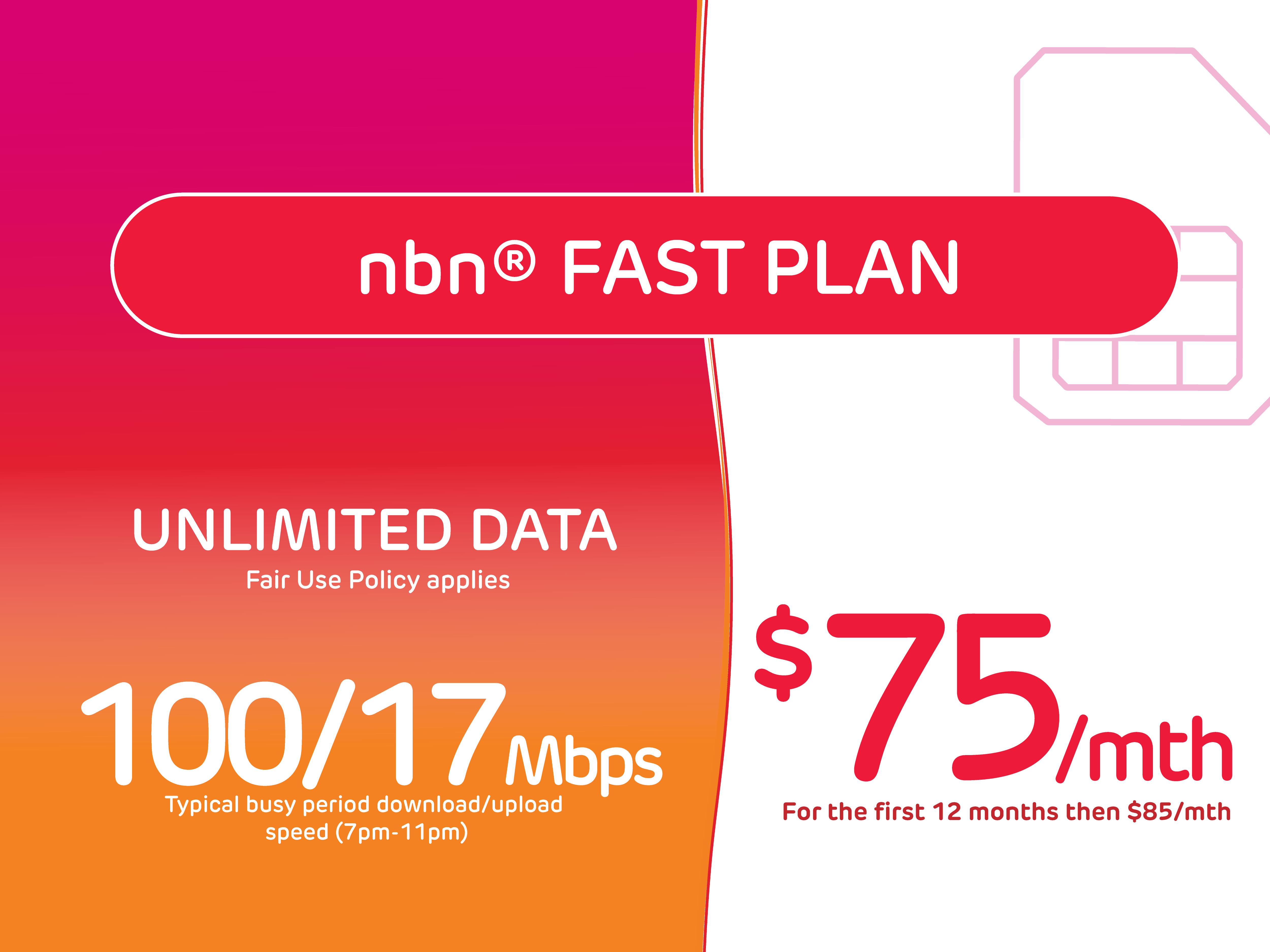 Rectangle tile with colour gradient on left hand side. A SIM card is pictured on the top right hand corner. 
Text reads nbn Fast Plan, Unlimited data, fair use policy applies. 100 over 17 megabytes typical busy period download/upload speed (7-11pm). $75/mth for the first 12 months then $85/mth.