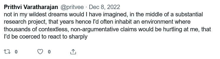 Prithi Varatharajan @pritvee. Dec 8, 2022. "not in my wildest dreams would I have imagined, in the middle of a substantial research project, that years hence I'd often inhabit an environment where thousands of contextless, non-argumentative claims would be hurtling at me, that I'd be coerced to react to sharply"