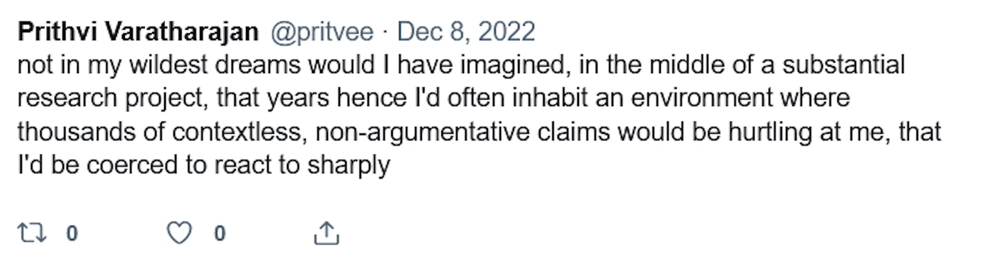 Prithi Varatharajan @pritvee. Dec 8, 2022. "not in my wildest dreams would I have imagined, in the middle of a substantial research project, that years hence I'd often inhabit an environment where thousands of contextless, non-argumentative claims would be hurtling at me, that I'd be coerced to react to sharply" 