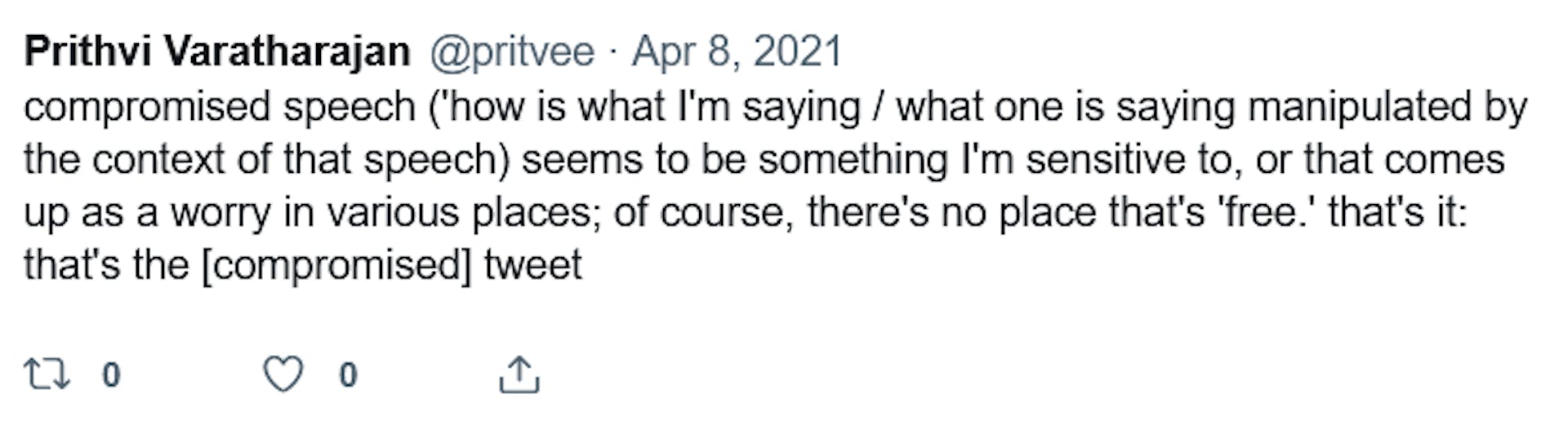 Prithi Varatharajan @pritvee. Apr 8, 2021. "compromised speech ("'how is what I'm saying / what one is saying manipulated by the context of that speech) seems to be something I'm sensitive to, or that comes up as a worry in various places; of course, there's no place that's 'free.' that's it: that's the [compromised] tweet."