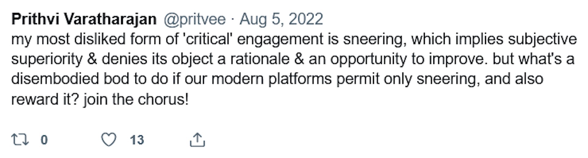 Prithi Varatharajan @pritvee. Aug 5, 2022. "my most disliked form of 'critical' engagement is sneering, which implies subjective superiority & denies its object a rationale & an opportunity to improve, but what's a disembodied bod to do if our modern platforms permit only sneering, and also reward it? join the chorus!"