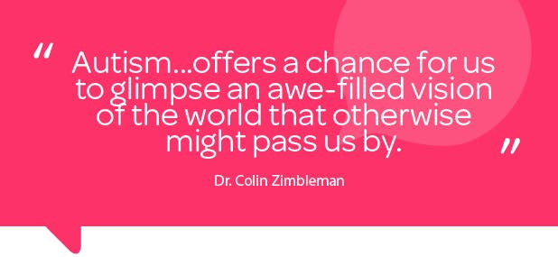 Quote by Dr Colin Zimbleman: “Autism...offers a chance for us to glimpse an awe-filled vision of the world that otherwise might pass us by”