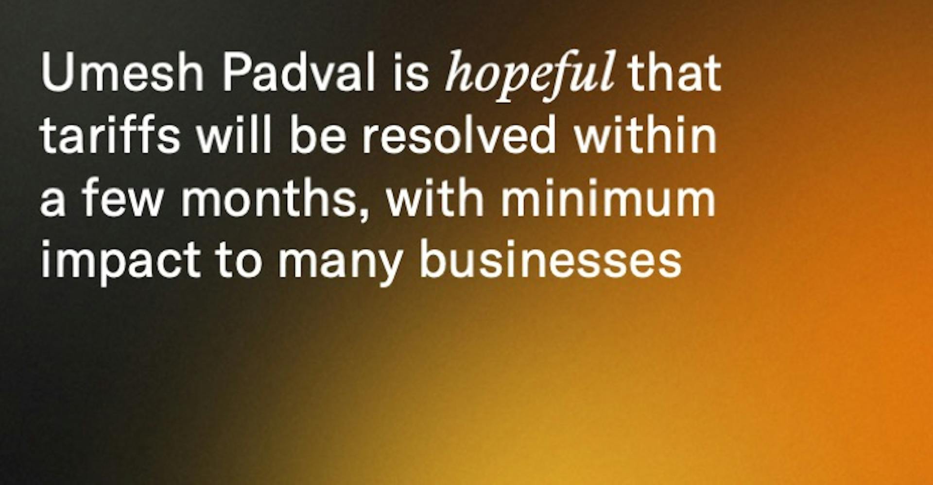 Umesh Padval is hopeful that tariffs will be resolved within a few months, with minimum impact to many businesses