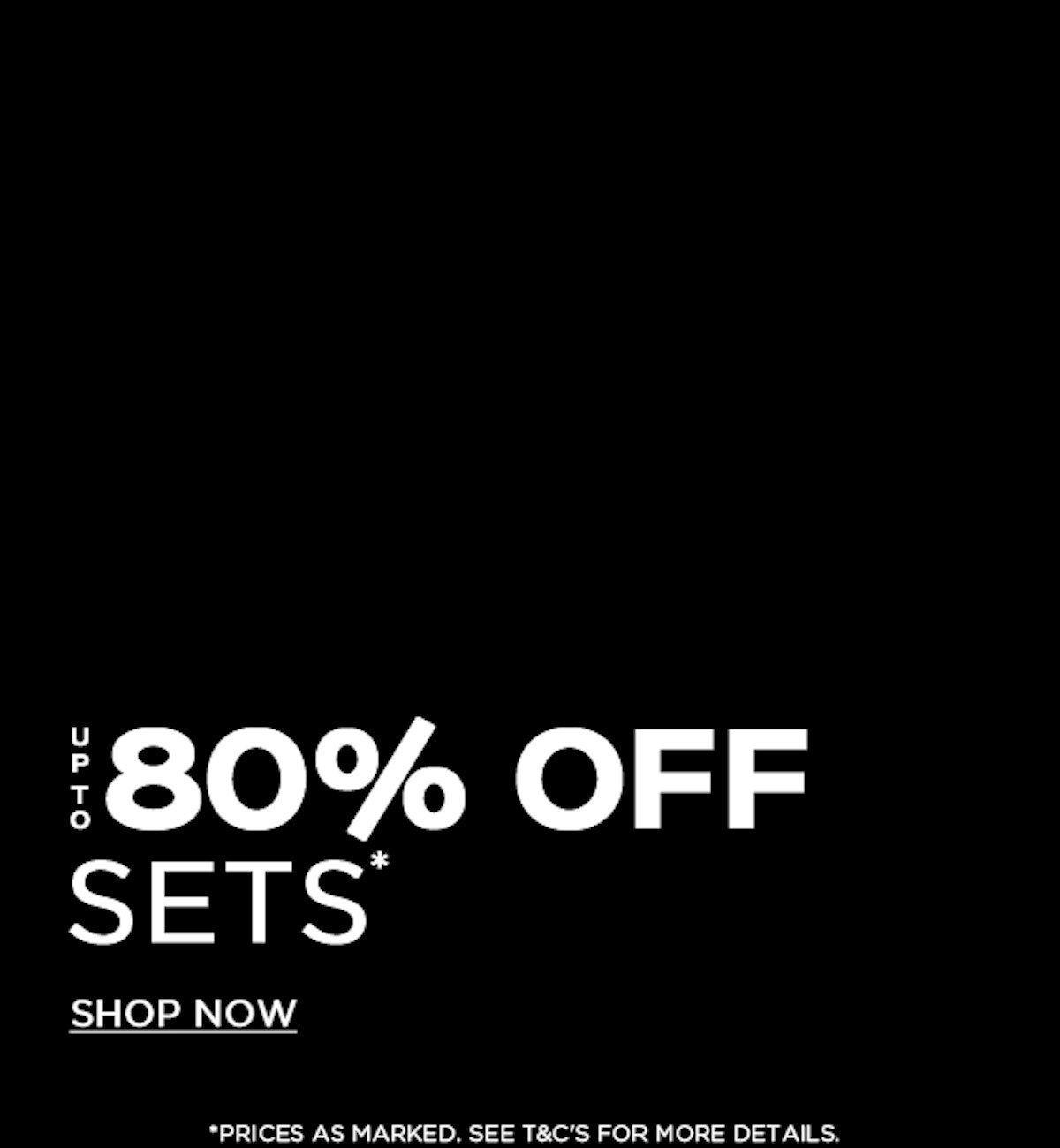 Black background with bold white text that reads "Up to 80% Off Sets. Shop Now." Smaller text at the bottom states, "Prices as marked, see T&Cs for more details.