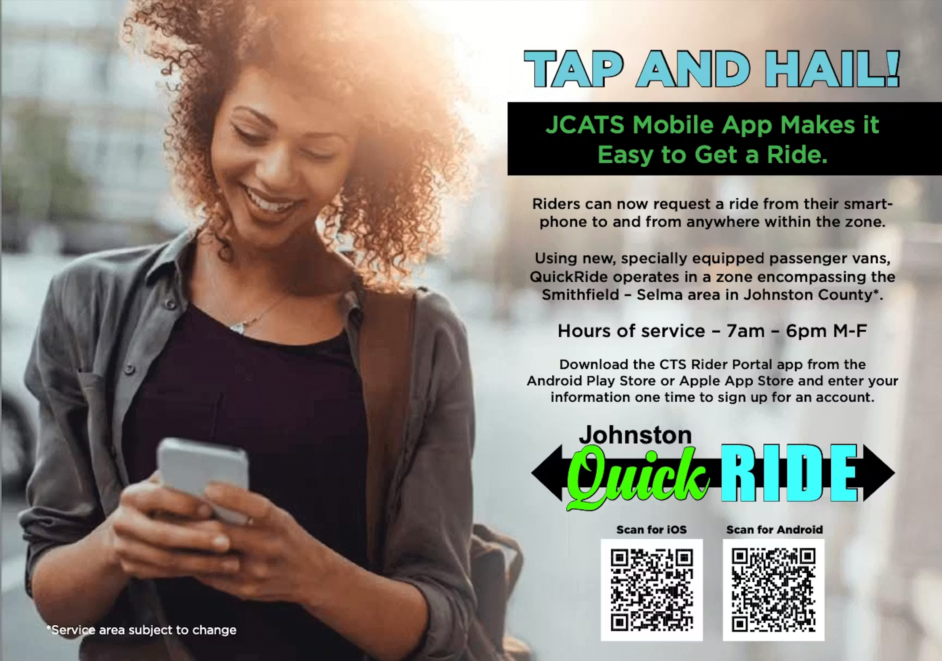 Image with this text:  TAP AND HAILI  JCATS Mobile App Makes it Easy to Get a Ride.  Riders can now request a ride from their smartphone to and from anywhere within the zone.  Using new, specially equipped passenger vans, QuickRide operates in a zone encompassing the Smithfield - Selma area in Johnston County*.  Hours of service - 7am - 6pm M-F  Download the CTS Rider Portal app from the  Android Play Store or Apple App Store and enter your information one time to sign up for an account.  *Service area subject to change
