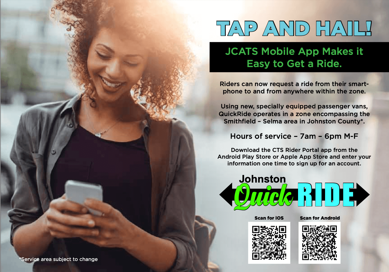 Image with this text:

TAP AND HAILI

JCATS Mobile App Makes it Easy to Get a Ride.

Riders can now request a ride from their smartphone to and from anywhere within the zone.

Using new, specially equipped passenger vans, QuickRide operates in a zone encompassing the Smithfield - Selma area in Johnston County*.

Hours of service - 7am - 6pm M-F

Download the CTS Rider Portal app from the

Android Play Store or Apple App Store and enter your information one time to sign up for an account.

*Service area subject to change