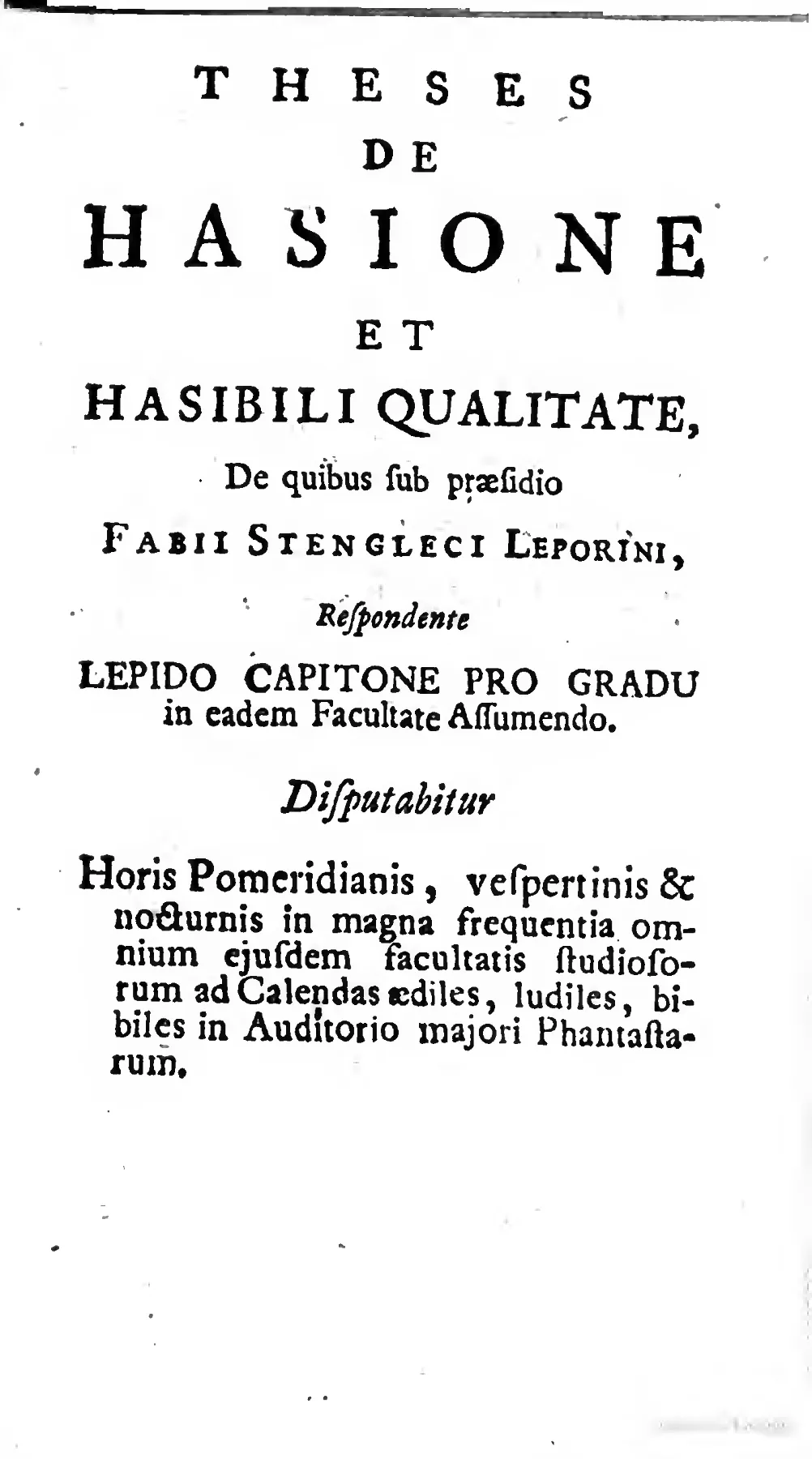 The title page of the mock-disputation on "HASIONE ET HASIBILI QUALITATE" turns the conventions of a university exercise—praeses, respondent, degree candidacy, appointed hours, and formal venue—into the paratextual machinery of parody. Before the theses define the Hasible quality as a mock-medical disorder, this page already stages the central joke: scholastic form applied with full solemnity to an invented and ridiculous subject.