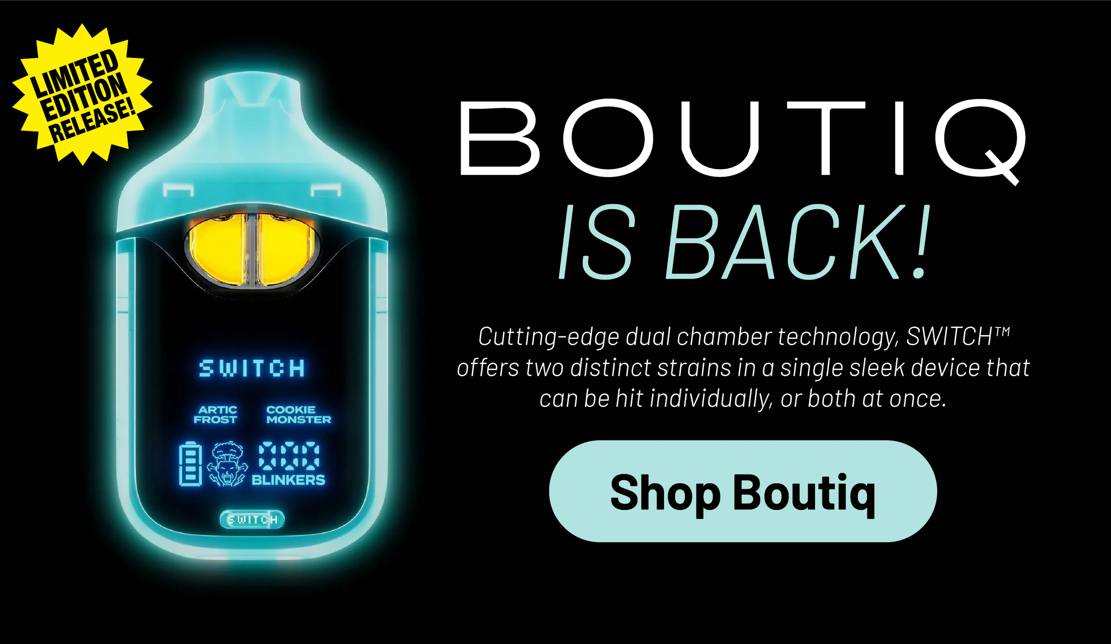 Boutiq Is back! Cutting edge dual-chamber technology, SWITCH offers two distinct strains in a single sleek device that can be hit individually or both at once.
SHOP BOUTIQU