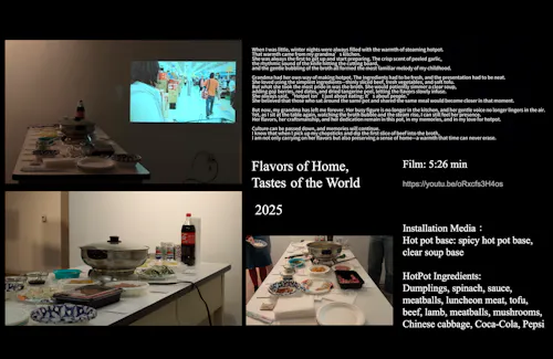 A multi-sensory video and interactive installation centering on hot pot culture. The video features scenes of grocery shopping, ingredient preparation, and intimate domestic dialogue. Viewers watch dumplings, vegetables, and meats selected from supermarket shelves and later submerged into a dual hot pot—half spicy red broth, half clear soup. The table is set with tofu, mushrooms, meats, greens, and soda cans. Warm lighting and overlapping sounds of conversation and cooking create a sense of home. In the installation, physical hot pot ingredients and scent cues invite viewers to recall taste, memory, and cultural belonging through touch and smell.