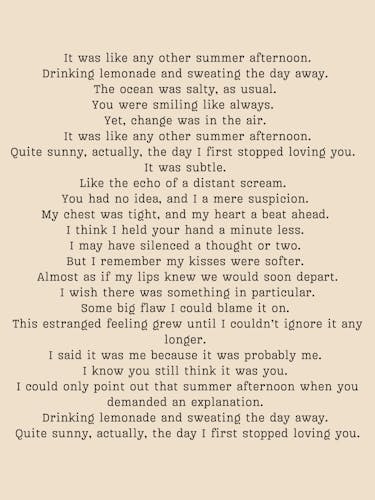 Short poem by Marimar Lopez Tovar. It was like any other summer afternoon. Drinking lemonade and sweating the day away.  The ocean was salty, as usual.  You were smiling like always.   Yet, change was in the air.  It was like any other summer afternoon. Quite sunny, actually, the day I first stopped loving you.   It was subtle.  Like the echo of a distant scream.   You had no idea, and I a mere suspicion.  My chest was tight, and my heart a beat ahead.  I think I held your hand a minute less.  I may have silenced a thought or two.  But I remember my kisses were softer.  Almost as if my lips knew we would soon depart. I wish there was something in particular. Some big flaw I could blame it on.  This estranged feeling grew until I couldn’t ignore it any longer.  I said it was me because it was probably me.  I know you still think it was you.  I could only point out that summer afternoon when you demanded an explanation.  Drinking lemonade and sweating the day away.  Quite sunny, actually, the day I first stopped loving you.