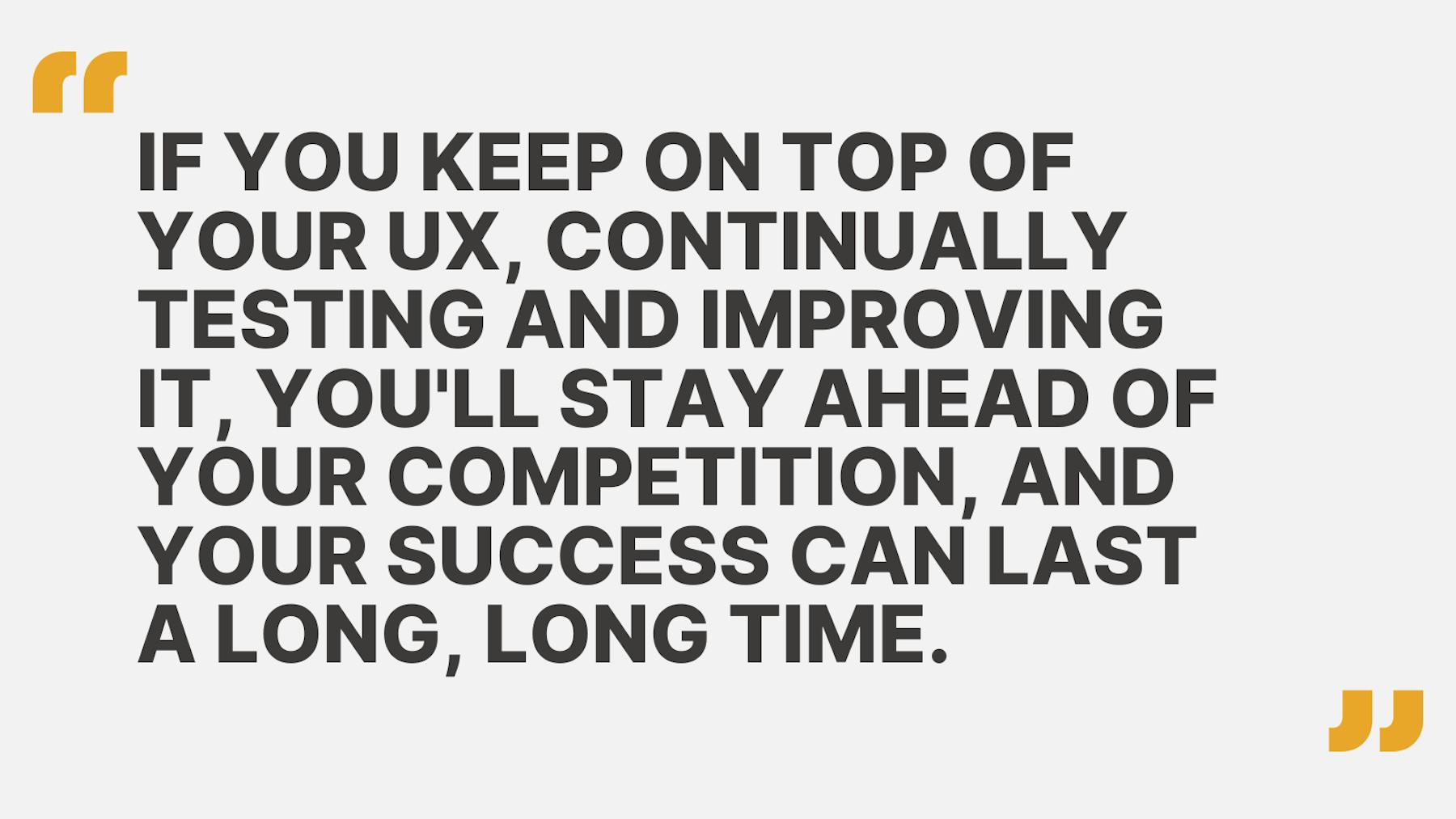 If you keep on top of your UX, continually testing and improving it, you'll stay ahead of your competition, and your success can last a long, long time.