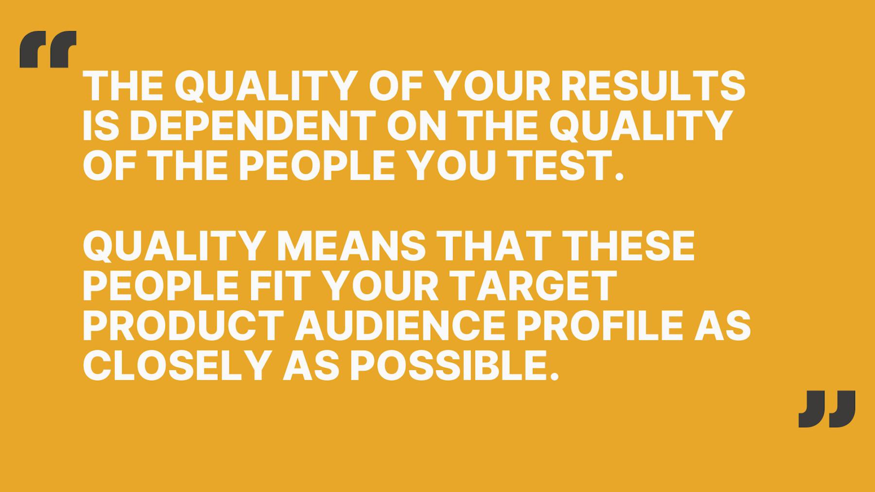 The quality of your results is dependent on the quality of the people you test. Quality means that these people fit your target product audience profile as closely as possible.