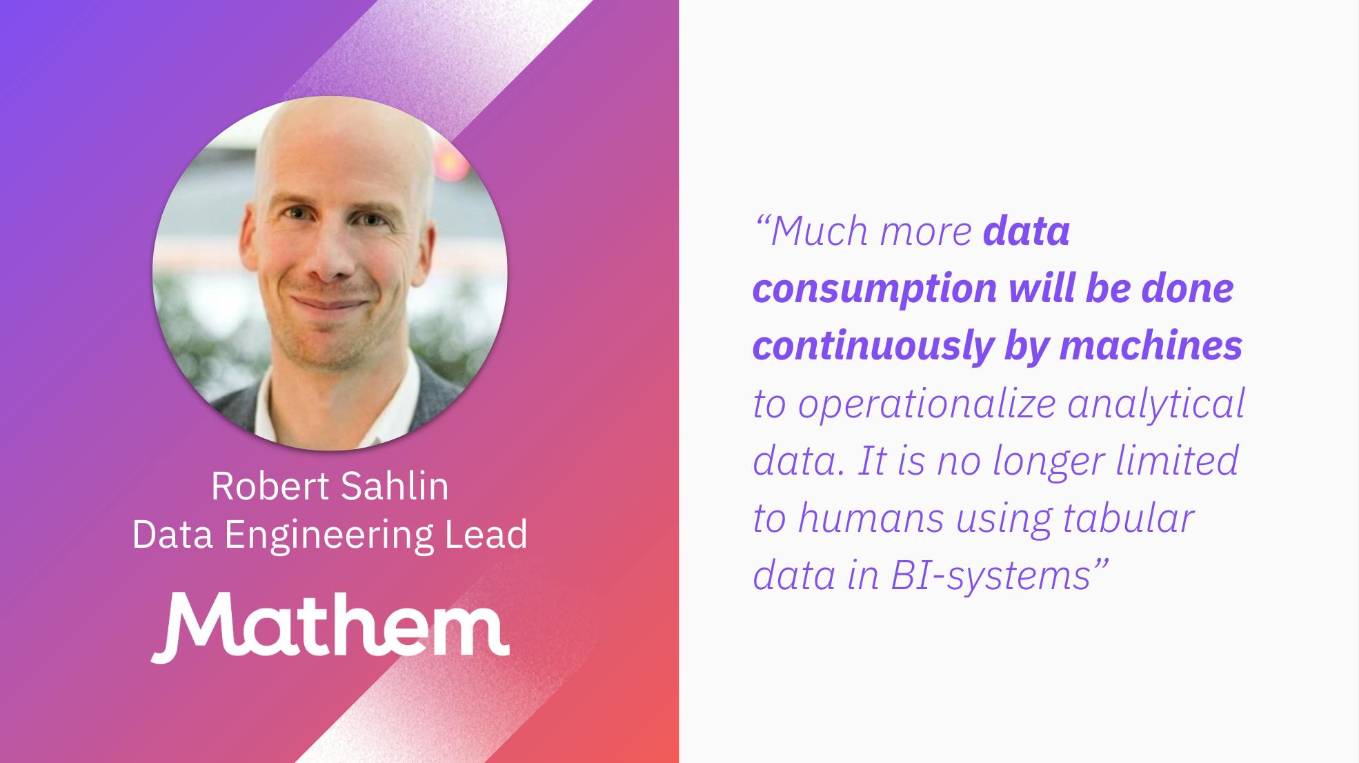 Robert Sahlin, Data Engineering Lead at Mathem: "Much more data consumption will be done continuously by machines to operationalize analytical data. It is no longer limited to humans using tabular data in BI-systems."