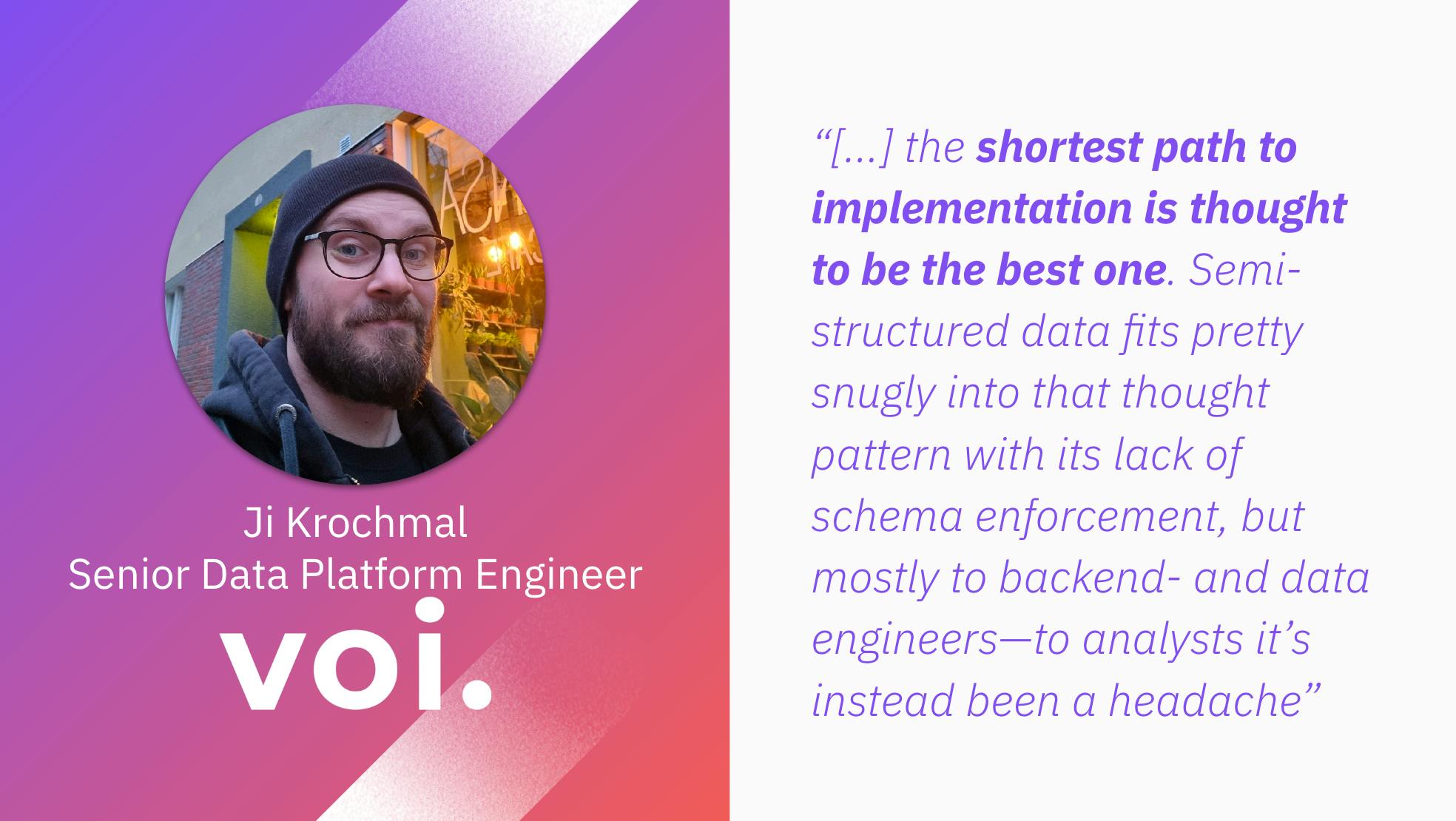 Ji Krochmal, Senior Data Platform Engineer at Voi: "...the shortest path to implementation is thought to be the best one. Semi-structured data fits pretty snugly info that thought pattern with its lack of schema enforcement, but mostly to backend- and data engineers-to analysts it's instead been a headache."