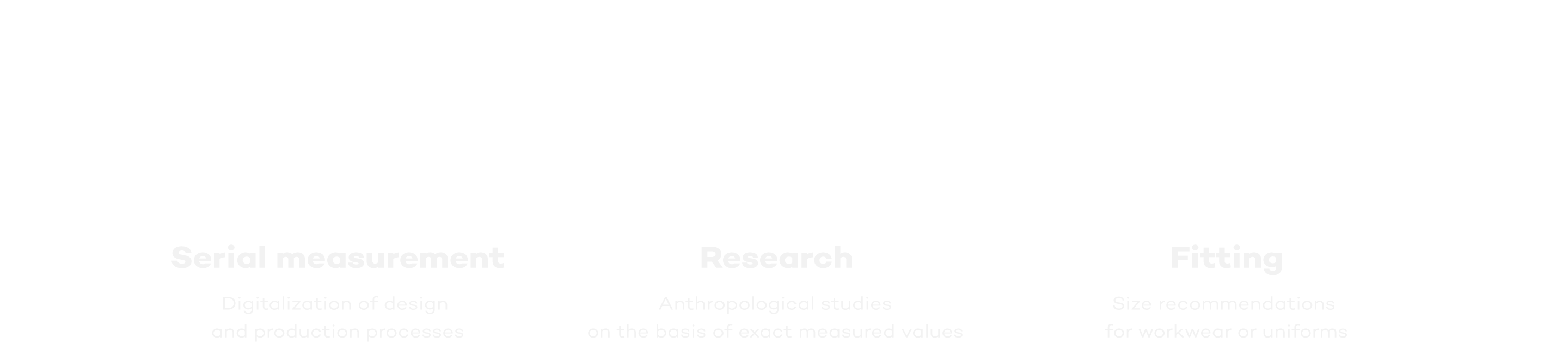 Serial measurement: Taking body measurements for a large number of people for the purpose of digitizing design and manufacturing processes. Research: Anthropometric studies based on precise measurements. Fittings: Size recommendations based on 3D data, for example, for workwear or uniforms.