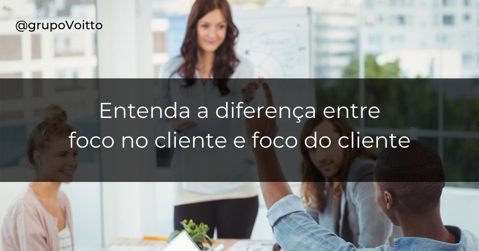 Você sabe quais as diferenças entre foco no cliente e foco do cliente?
