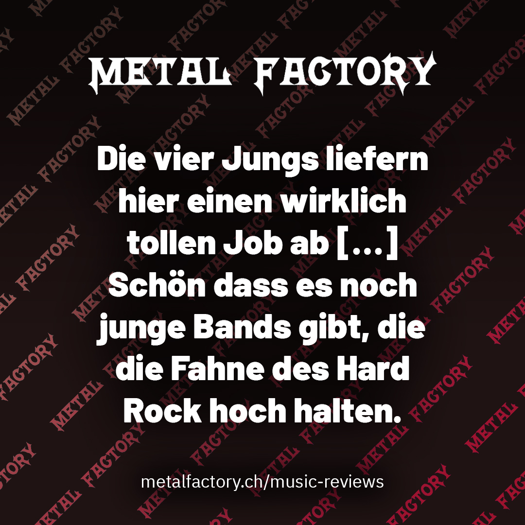 Die vier Jungs liefern hier einen wirklich tollen Job ab […] Schön dass es noch junge Bands gibt, die die Fahne des Hard Rock hoch halten.