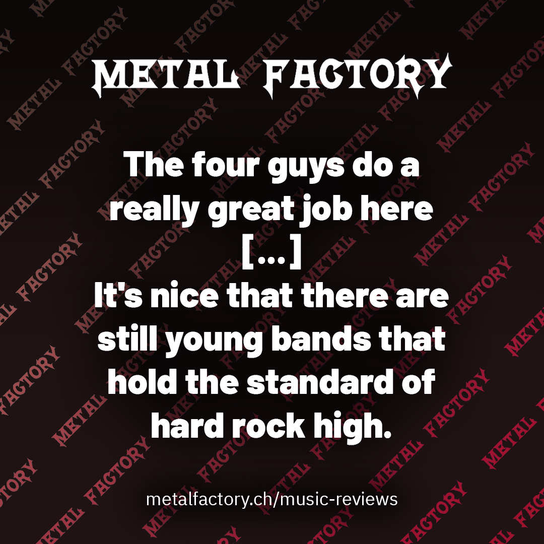 The four guys do a really great job here [...] It's nice that there are still young bands that hold the standard of hard rock high.