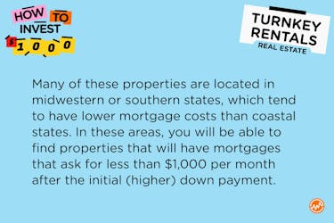Many of these properties are located in midwestern or southern states, which tend to have lower mortgage costs than coastal states. In these areas, you will be able to find properties that will have mortgages that ask for less than $1,000 per month after the initial (higher) down payment.