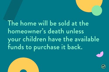 With a reverse annuity mortgage, the home will be sold at the homeowner’s death unless your children have the available funds to purchase it back.