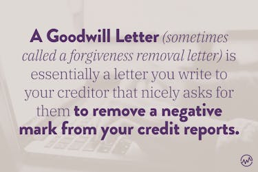 A goodwill letter, sometimes called a forgiveness removal letter, is essentially a letter you write to your creditor that nicely asks for them to remove a negative mark from your credit reports. 
